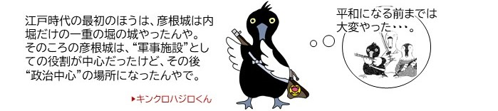 キンクロハジロくんイラスト「江戸時代の最初のほうは、彦根城は内堀だけの一重の堀の城やったんや。そのころの彦根城は、軍事施設としての役割が中心だったけど、その後、政治中心の場所になったんやで」