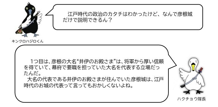 キンクロハジロくん「江戸時代の政治のカタチはわかったけど、なんで彦根城だけで説明できるん?」ハクチョウ隊長「一つ目は、彦根の大名井伊のお殿様は将軍から厚い信頼を得ていて、幕府で要職を担っていた大名を代表する立場だったんだ。大名の代表である井伊のお殿様が住んでいた彦根城は、江戸時代の代表のお城って言ってもおかしくないよね。」