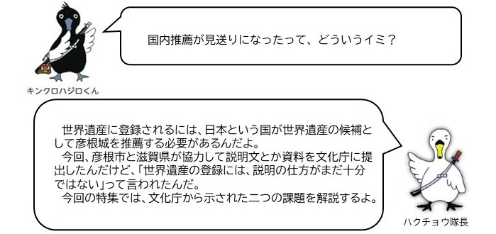 キンクロハジロ「国内推薦が見送りになったってどういう意味?」ハクチョウ隊長「世界遺産に登録されるには、日本という国が世界遺産の候補として彦根城を推薦する必要があるんだよ。今回、彦根市と滋賀県が協力して説明文とか資料を文化庁に提出したんだけど、「世界遺産の登録には、説明の仕方がまだ十分ではない」って言われたんだ。 今回の特集では、文化庁から示された二つの課題を解説するよ。」