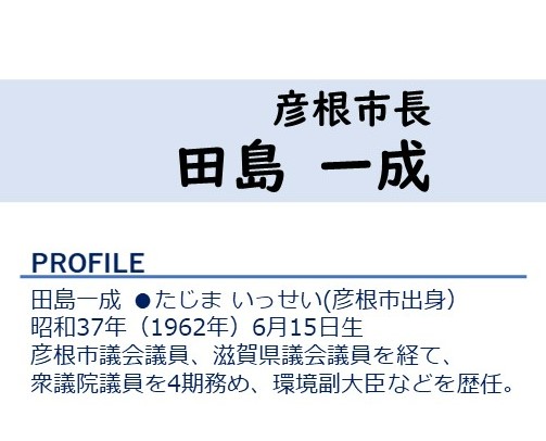 彦根市長田島一成 プロフィール:田島一成彦根市出身、昭和37年(1962年)6月15日生まれ、彦根市議会議員・滋賀県議会議員を経て、衆議院議員を4期務め、環境副大臣などを歴任
