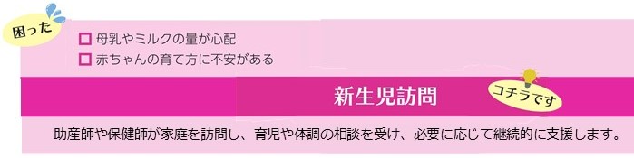 母乳やミルクの量が心配、赤ちゃんの育て方に不安があるといった困りごとは、新生児訪問。助産師や保健師が家庭を訪問し、育児や体調の相談を受け、必要に応じて継続的に支援します。