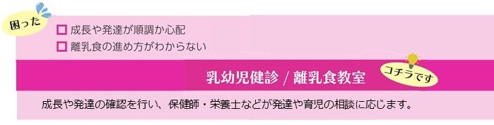 成長や発達が順調か心配、離乳食の進め方がわからないといった困りごとは、乳幼児健診、離乳食教室。成長や発達の確認を行い、保健師・栄養士などが発達や育児の相談に応じます。