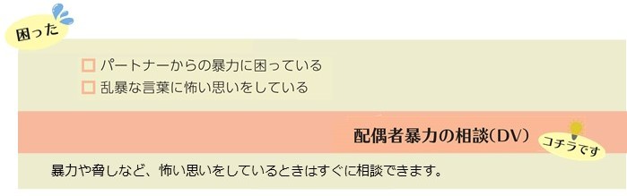 パートナーからの暴力に困っている、乱暴な言葉に怖い思いをしているといった困りごとは配偶者暴力の相談（DV）。暴力や脅しなど怖い思いをしているときはすぐに相談できます。