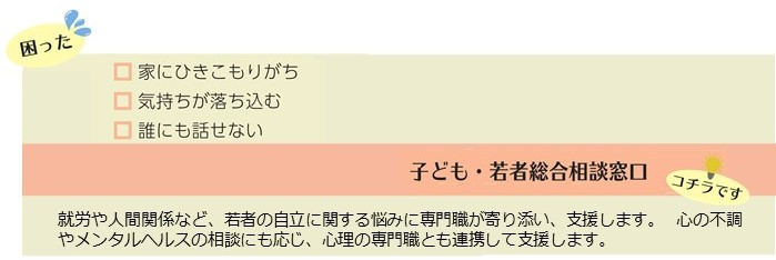 家にひきこもりがち、気持ちが落ち込む、誰にも話せないなどの困りごとは、子ども・若者総合相談窓口。就労や人間関係など、若者の自立に関する悩みに専門職が寄り添い、支援します。心の不調やメンタルヘルスの相談にも応じ、心理の専門家とも連携して支援します。