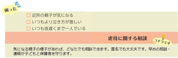 近所の親子が気になる、いつもより泣き方が激しい、いつも遅くまで一人でいるといった困りごとは、虐待に関する相談。気になる親子の様子があれば、どなたでも相談出来ます。匿名でも大丈夫です。早めの相談、連絡が子どもと保護者を守ります。