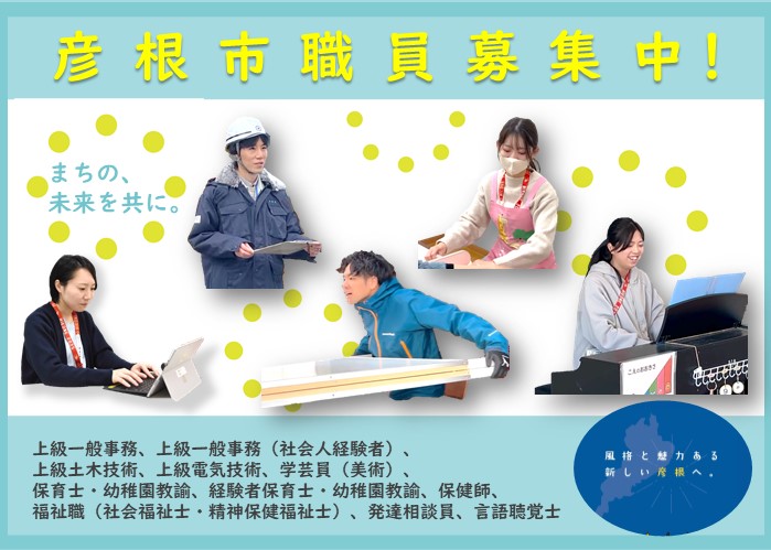 彦根市職員募集中！まちの、未来を共に。上級一般事務、上級一般事務（社会人経験者）、上級土木技術、上級電気技術、学芸員（美術）、保育士・幼稚園教諭、経験者保育士・幼稚園教諭、保健師、福祉職（社会福祉士、精神保健福祉士）、発達相談員、言語聴覚士）