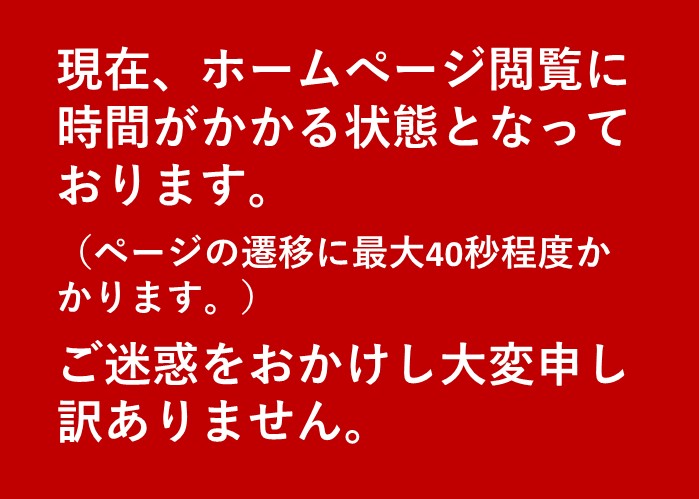 現在ホームぺージ閲覧に時間がかかる状態となっております。ご迷惑をおかけし大変申し訳ありません。