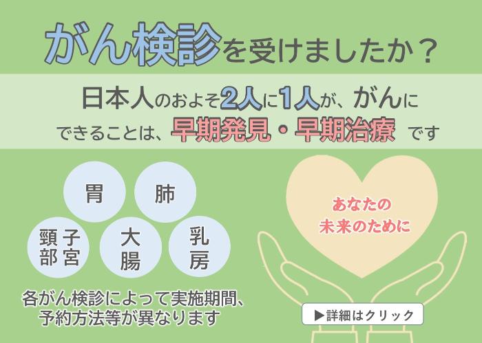 がん検診を受けましたか？日本人のおよそ二人に一人ががんに。できることは、早期発見・早期治療です。各がん検診によって実施期間、予約方法等が異なります。詳細はクリック