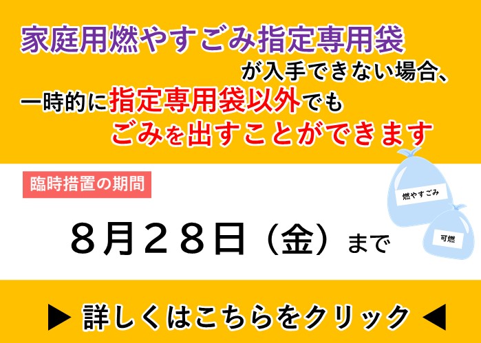 家庭用燃やすごみ指定専用袋が入手できない場合、一時的に指定専用袋以外でもごみを出すことができます。臨時措置の期間8月28日金曜日まで。詳しくはクリック