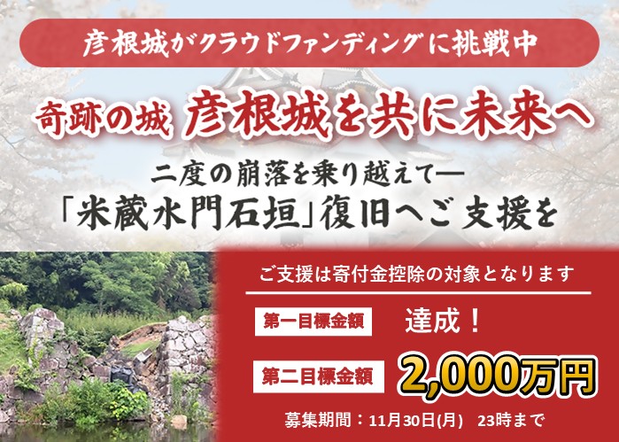 彦根城がクラウドファンディングに挑戦中。奇跡の城彦根城を共に未来へ。二度の崩落を乗り越えて、米蔵水門石垣復旧にご支援を。ご支援は寄付金控除の対象になります。第一目標金額達成！第二目標金額2,000万円。募集期間は11月30日月曜日23時まで。詳細はクリック