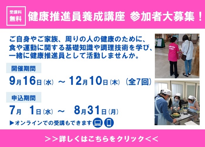 受講料無料健康推進員養成講座参加者大募集。ご自身やご家族、周りの人の健康のために、食や運動に関する基礎知識や調理技術を学び、一緒に健康推進員として活動しませんか。開催期間9月16日から12月10日の全七回。7月1日から8月31日までに申し込み。オンラインでの受講もできます。くわしくはこちらをクリック。