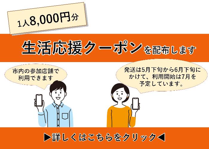 1人8,000円分の生活応援クーポンを配布します。市内の参加店舗で利用できます。発送は5月下旬から6月下旬にかけて、利用開始は7月を 予定しています。詳しくはこちらをクリックしてください。
